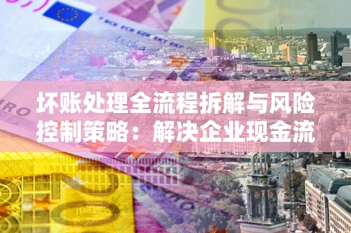 济南坏账处理全流程拆解与风险控制策略：解决企业现金流顽疾的实战指南