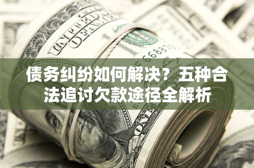 济南债务纠纷如何解决？五种合法追讨欠款途径全解析