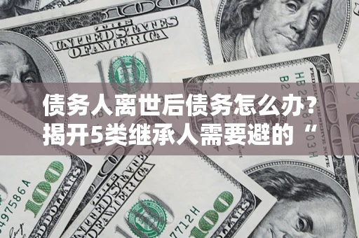 济南债务人离世后债务怎么办？揭开5类继承人需要避的“坑”