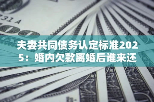 济南夫妻共同债务认定标准2025:婚内欠款离婚后谁来还? 济南夫妻共同债务认定标准2025:婚内欠款离婚后谁来还?