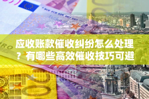 济南应收账款催收纠纷怎么处理？有哪些高效催收技巧可避免坏账？